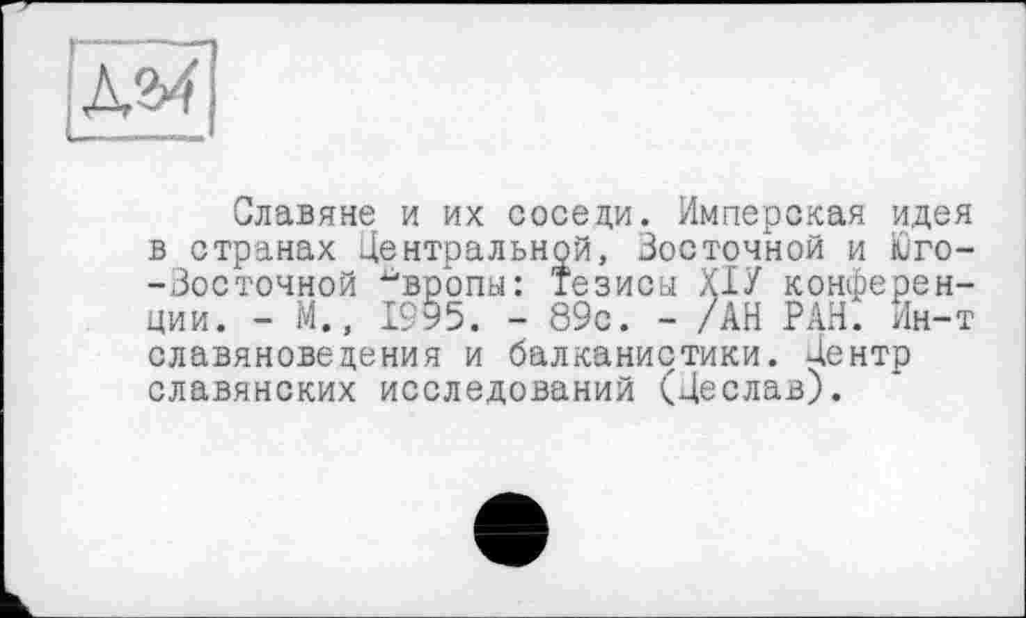 ﻿Славяне и их соседи. Имперская идея в странах Центральной, Зосточной и Юго--Зосточной ^вропы: Тезисы ХІУ конференции. - М., 1995. - 89с. - /АН РАН. Ин-т славяноведения и балканистики. Центр славянских исследований (Цеслав).